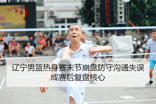 辽宁男篮热身赛末节崩盘防守沟通失误成赛后复盘核心