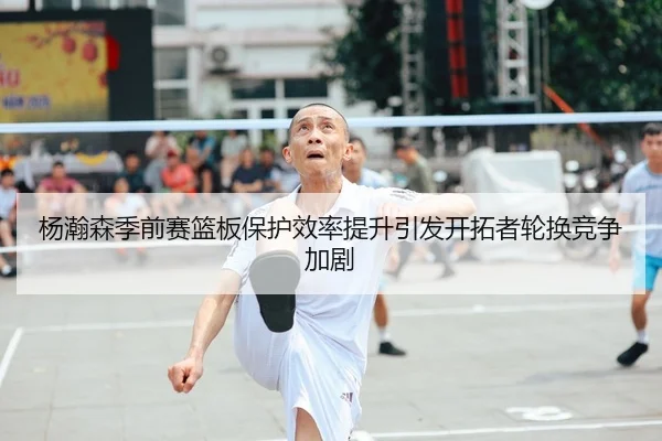 杨瀚森季前赛篮板保护效率提升引发开拓者轮换竞争加剧